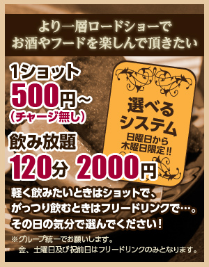 選べるシステム（日曜日から木曜日限定）　飲み放題120分2000円　1ショット500円～（チャージ無し）　軽く飲みたい時はショットで、ガッツリ飲みたい時はフリードリンクで。その日の気分で選んでください。※グループ統一でお願いします。金、土曜日及び祝前日はフリードリンクのみとなります