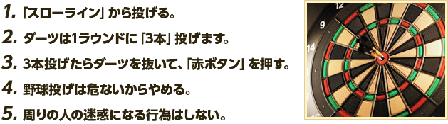 1. ｢スローライン」から投げる。2. ダーツは1ラウンドに「3本」投げます。3. 3本投げたらダーツを抜いて、｢赤ボタン」を押す。4. 野球投げは危ないからやめる。5. 周りの人の迷惑になる行為はしない。