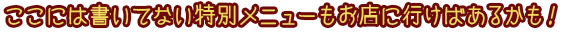 ここには書いてない特別メニューもお店に行けばあるかも！