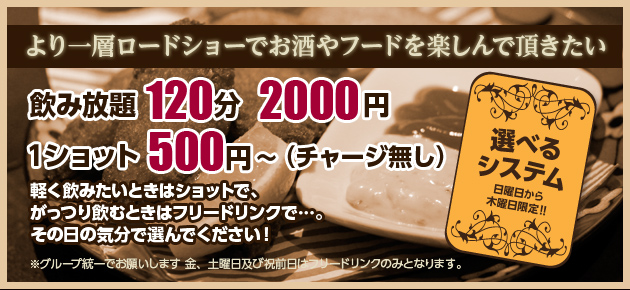 選べるシステム（日曜日から木曜日限定）　飲み放題120分2000円　1ショット500円〜（チャージ無し）　軽く飲みたい時はショットで、ガッツリ飲みたい時はフリードリンクで。その日の気分で選んでください。※グループ統一でお願いします。金、土曜日及び祝前日はフリードリンクのみとなります